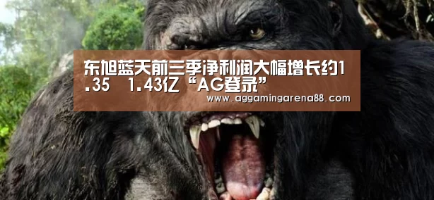 东旭蓝天前三季净利润大幅增长约1.35–1.43亿“AG登录”(图1) AG竞猜